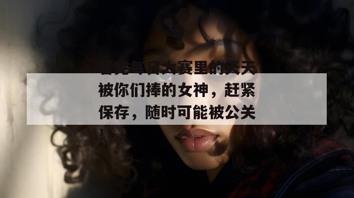 看完每日大赛里的天天被你们捧的女神，赶紧保存，随时可能被公关！