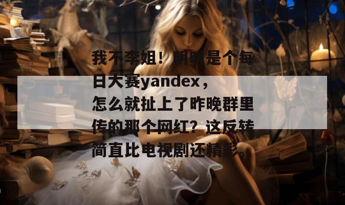 我不李姐！明明是个每日大赛yandex，怎么就扯上了昨晚群里传的那个网红？这反转简直比电视剧还精彩。