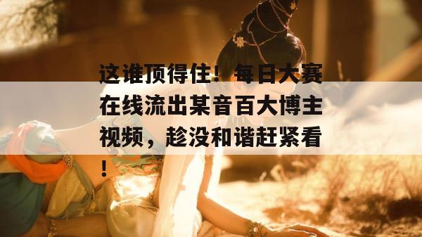 这谁顶得住!每日大赛在线流出某音百大博主视频,趁没和谐赶紧看! 这谁顶得住!每日大赛在线流出某音百大博主视频,趁没和谐赶紧看!