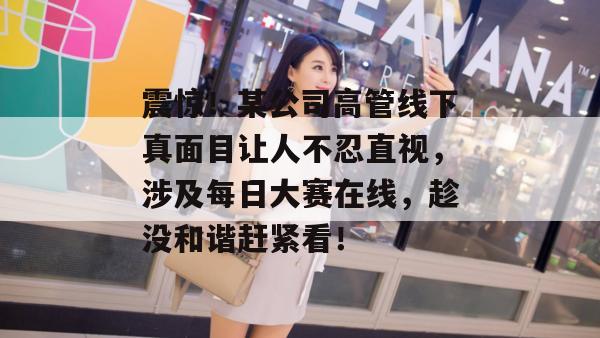 震惊！某公司高管线下真面目让人不忍直视，涉及每日大赛在线，趁没和谐赶紧看！