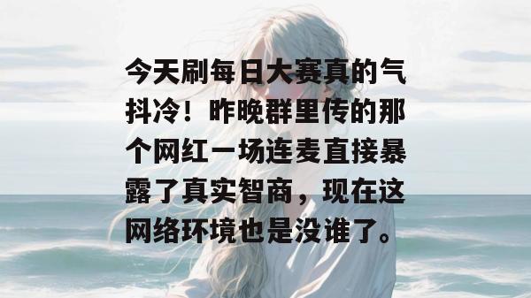 今天刷每日大赛真的气抖冷!昨晚群里传的那个网红一场连麦直接暴露了真实智商,现在这网络环境也是没谁了。 今天刷每日大赛真的气抖冷!昨晚群里传的那个网红一场连麦直接暴露了真实智商,现在这网络环境也是没谁了。