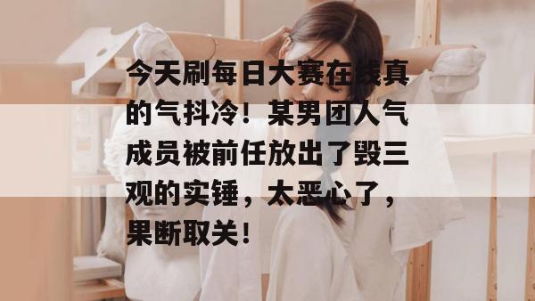 今天刷每日大赛在线真的气抖冷!某男团人气成员被前任放出了毁三观的实锤,太恶心了,果断取关! 今天刷每日大赛在线真的气抖冷!某男团人气成员被前任放出了毁三观的实锤,太恶心了,果断取关!