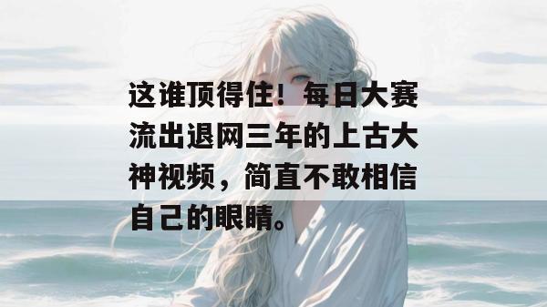 这谁顶得住!每日大赛流出退网三年的上古大神视频,简直不敢相信自己的眼睛。 这谁顶得住!每日大赛流出退网三年的上古大神视频,简直不敢相信自己的眼睛。