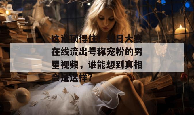 这谁顶得住！每日大赛在线流出号称宠粉的男星视频，谁能想到真相会是这样？