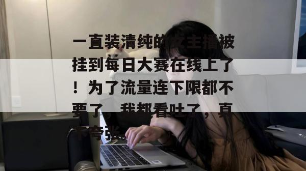 一直装清纯的女主播被挂到每日大赛在线上了!为了流量连下限都不要了,我都看吐了,真不夸张。 一直装清纯的女主播被挂到每日大赛在线上了!为了流量连下限都不要了,我都看吐了,真不夸张。